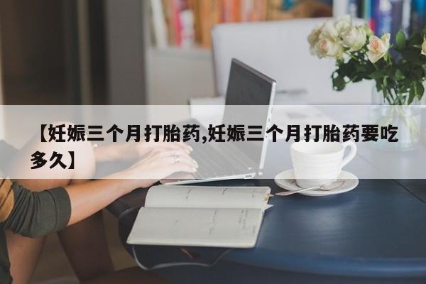 流产药购买【妊娠三个月打胎药,妊娠三个月打胎药要吃多久】
