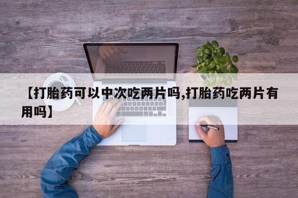 流产药购买【打胎药可以中次吃两片吗,打胎药吃两片有用吗】