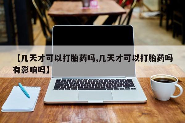 流产药购买【几天才可以打胎药吗,几天才可以打胎药吗有影响吗】