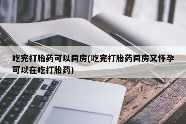 流产药购买吃完打胎药可以同房(吃完打胎药同房又怀孕可以在吃打胎药)
