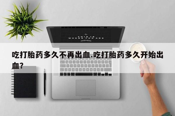 流产药购买吃打胎药多久不再出血.吃打胎药多久开始出血？