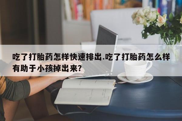 流产药购买吃了打胎药怎样快速排出.吃了打胎药怎么样有助于小孩掉出来？