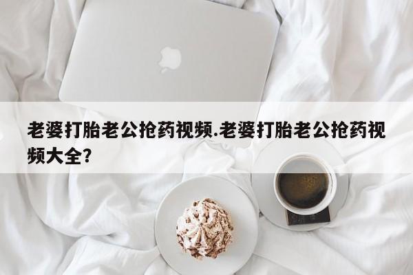 流产药购买老婆打胎老公抢药视频.老婆打胎老公抢药视频大全？
