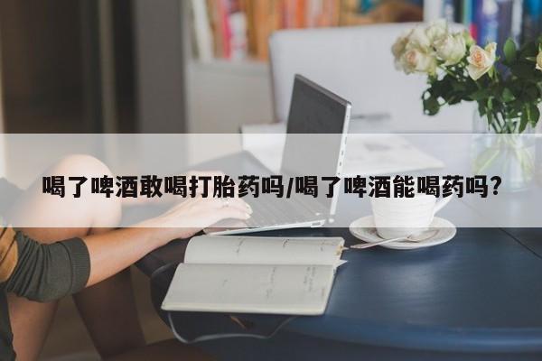 流产药购买喝了啤酒敢喝打胎药吗/喝了啤酒能喝药吗?