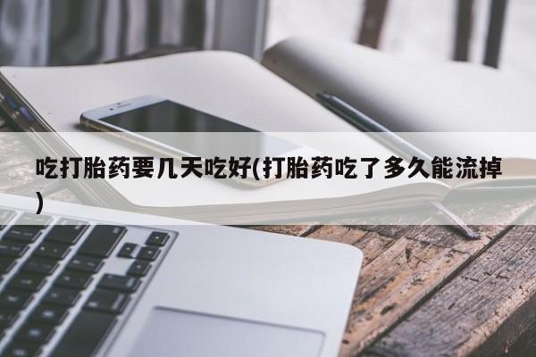 流产药购买吃打胎药要几天吃好(打胎药吃了多久能流掉)