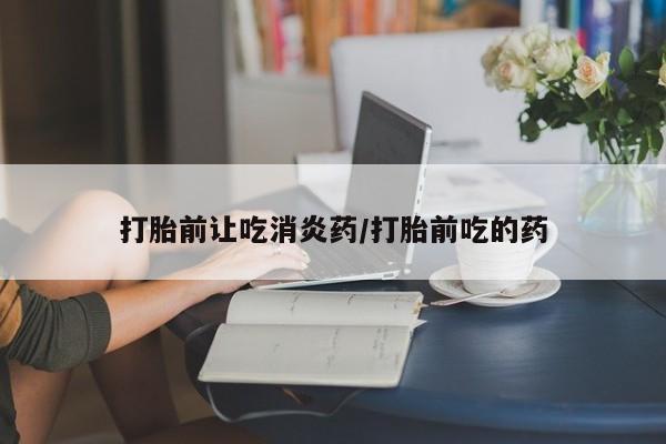流产药购买打胎前让吃消炎药/打胎前吃的药