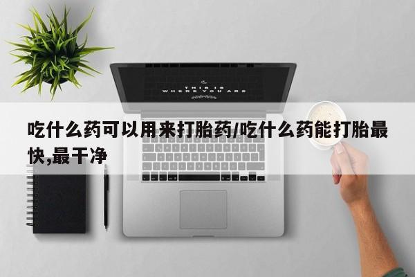 流产药购买吃什么药可以用来打胎药/吃什么药能打胎最快,最干净
