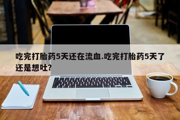 流产药购买吃完打胎药5天还在流血.吃完打胎药5天了还是想吐？
