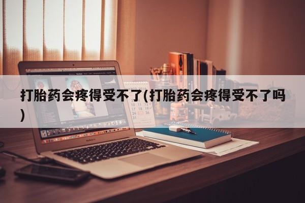 流产药购买打胎药会疼得受不了(打胎药会疼得受不了吗)