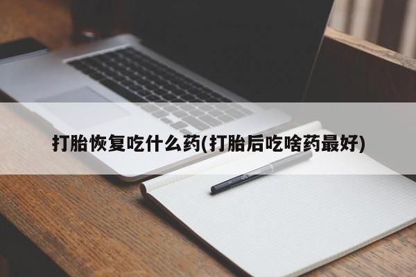 流产药购买打胎恢复吃什么药(打胎后吃啥药最好)