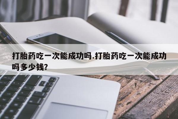 流产药购买打胎药吃一次能成功吗.打胎药吃一次能成功吗多少钱？