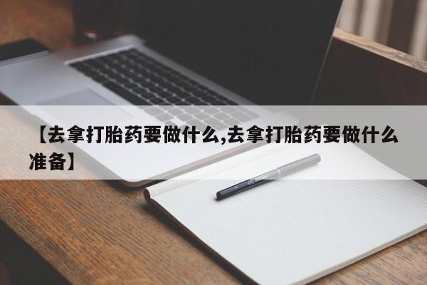 流产药购买【去拿打胎药要做什么,去拿打胎药要做什么准备】