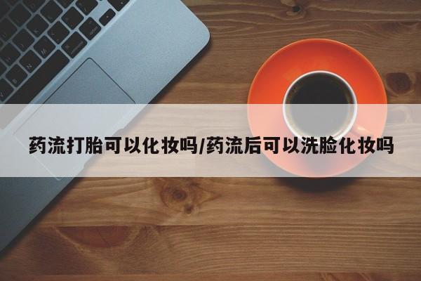 流产药购买药流打胎可以化妆吗/药流后可以洗脸化妆吗