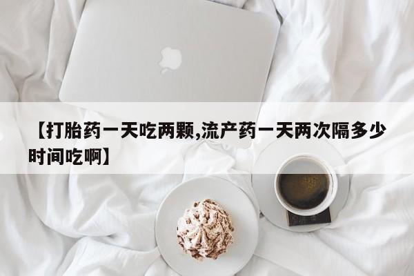 流产药购买【打胎药一天吃两颗,流产药一天两次隔多少时间吃啊】