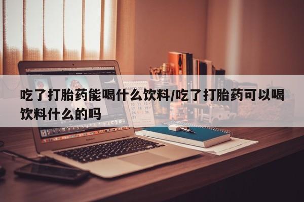 流产药购买吃了打胎药能喝什么饮料/吃了打胎药可以喝饮料什么的吗