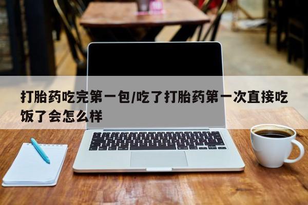 流产药购买打胎药吃完第一包/吃了打胎药第一次直接吃饭了会怎么样