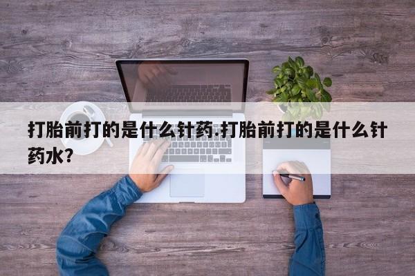 流产药购买打胎前打的是什么针药.打胎前打的是什么针药水？