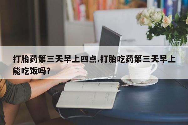 流产药购买打胎药第三天早上四点.打胎吃药第三天早上能吃饭吗？