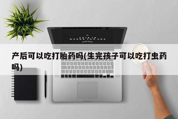 流产药购买产后可以吃打胎药吗(生完孩子可以吃打虫药吗)