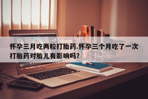 流产药购买怀孕三月吃两粒打胎药.怀孕三个月吃了一次打胎药对胎儿有影响吗？