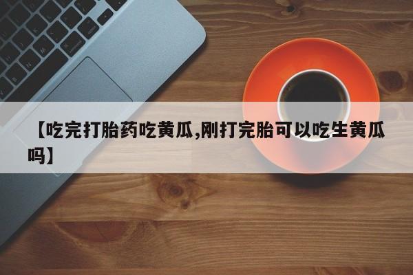 流产药购买【吃完打胎药吃黄瓜,刚打完胎可以吃生黄瓜吗】
