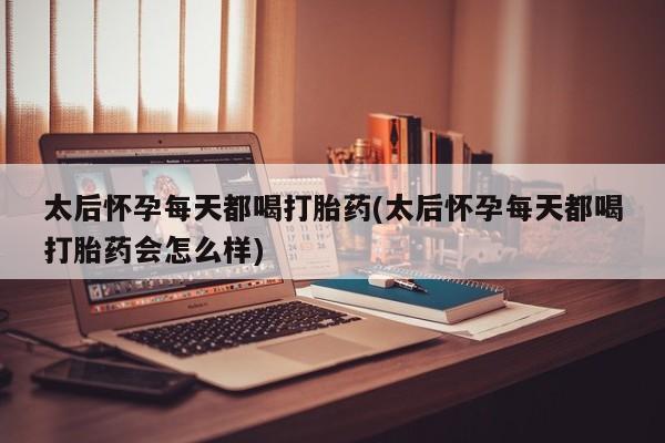 流产药购买太后怀孕每天都喝打胎药(太后怀孕每天都喝打胎药会怎么样)