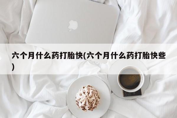 流产药购买六个月什么药打胎快(六个月什么药打胎快些)
