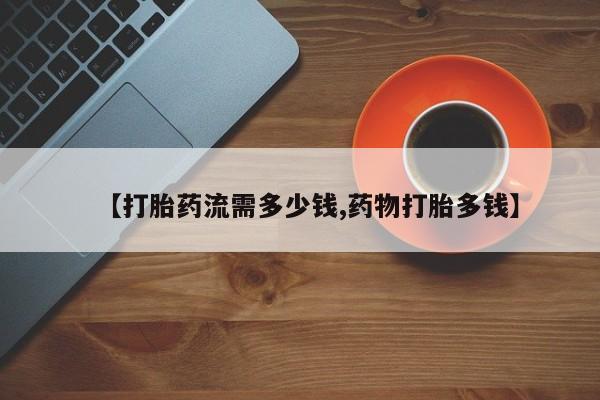 流产药购买【打胎药流需多少钱,药物打胎多钱】
