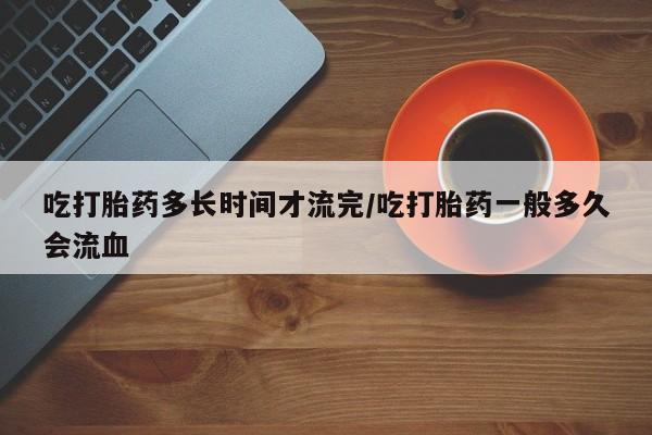流产药购买吃打胎药多长时间才流完/吃打胎药一般多久会流血