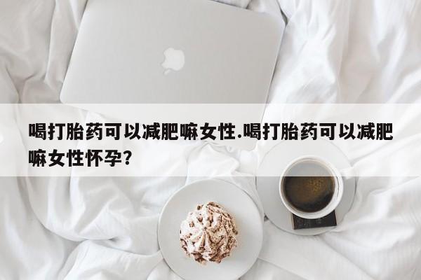 流产药购买喝打胎药可以减肥嘛女性.喝打胎药可以减肥嘛女性怀孕？
