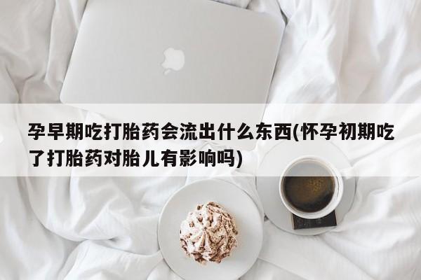 流产药购买孕早期吃打胎药会流出什么东西(怀孕初期吃了打胎药对胎儿有影响吗)