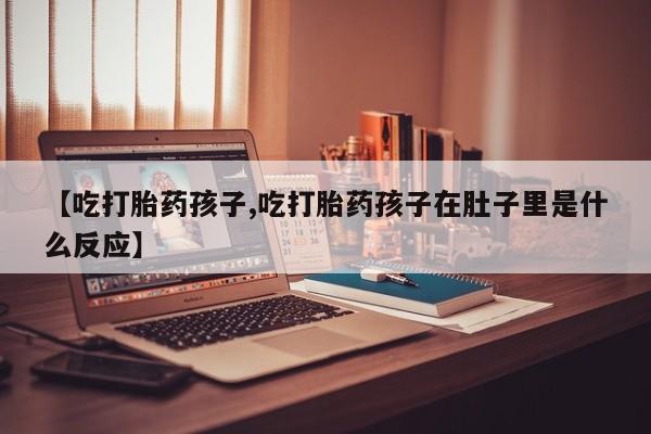 流产药购买【吃打胎药孩子,吃打胎药孩子在肚子里是什么反应】