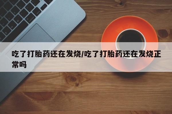 流产药购买吃了打胎药还在发烧/吃了打胎药还在发烧正常吗