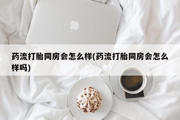 流产药购买药流打胎同房会怎么样(药流打胎同房会怎么样吗)