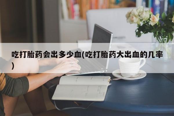 流产药购买吃打胎药会出多少血(吃打胎药大出血的几率)