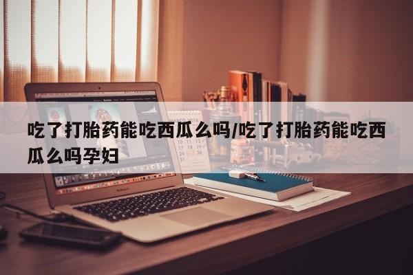 流产药购买吃了打胎药能吃西瓜么吗/吃了打胎药能吃西瓜么吗孕妇