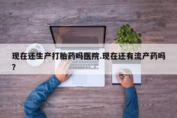 流产药购买现在还生产打胎药吗医院.现在还有流产药吗？