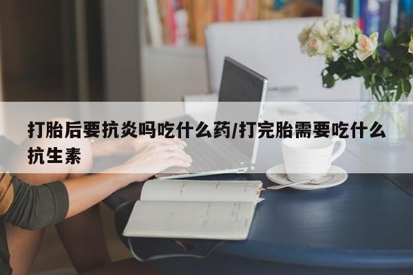 流产药购买打胎后要抗炎吗吃什么药/打完胎需要吃什么抗生素