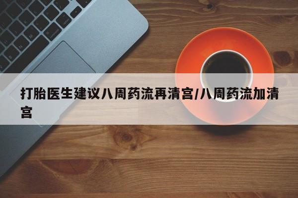流产药购买打胎医生建议八周药流再清宫/八周药流加清宫