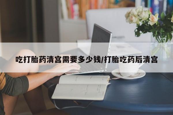 流产药购买吃打胎药清宫需要多少钱/打胎吃药后清宫