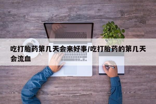 流产药购买吃打胎药第几天会来好事/吃打胎药的第几天会流血