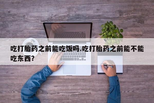 流产药购买吃打胎药之前能吃饭吗.吃打胎药之前能不能吃东西？