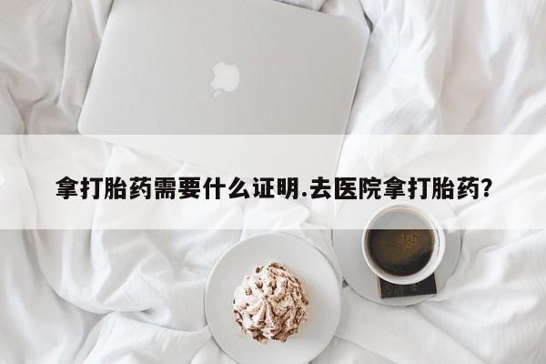 流产药购买拿打胎药需要什么证明.去医院拿打胎药？
