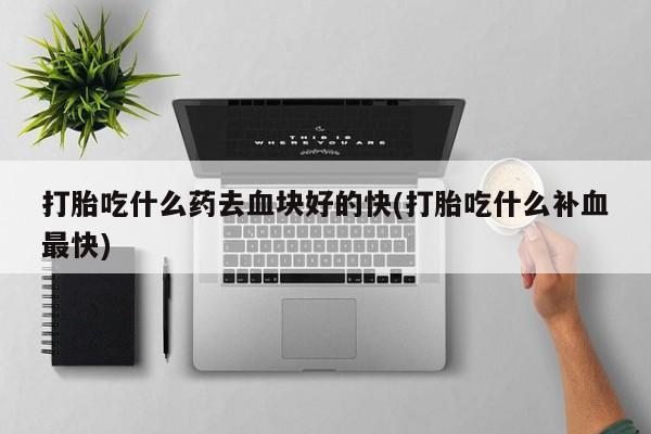 流产药购买打胎吃什么药去血块好的快(打胎吃什么补血最快)