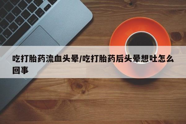 流产药购买吃打胎药流血头晕/吃打胎药后头晕想吐怎么回事