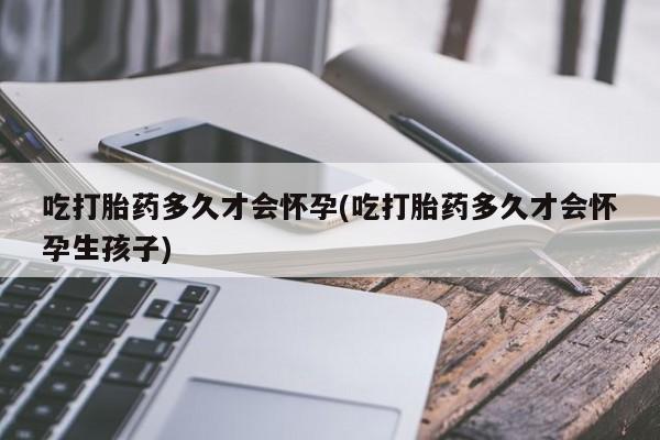 流产药购买吃打胎药多久才会怀孕(吃打胎药多久才会怀孕生孩子)