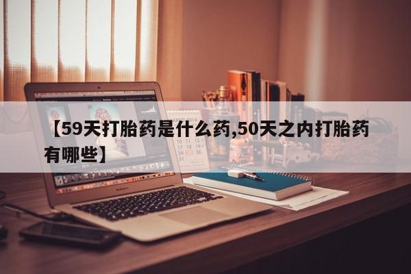 流产药购买【59天打胎药是什么药,50天之内打胎药有哪些】