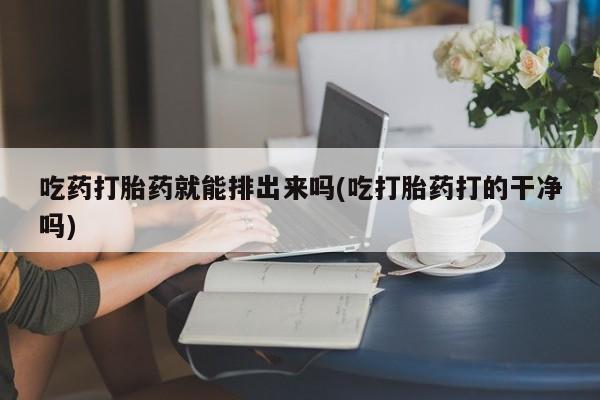 流产药购买吃药打胎药就能排出来吗(吃打胎药打的干净吗)