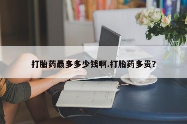 流产药购买打胎药最多多少钱啊.打胎药多贵？