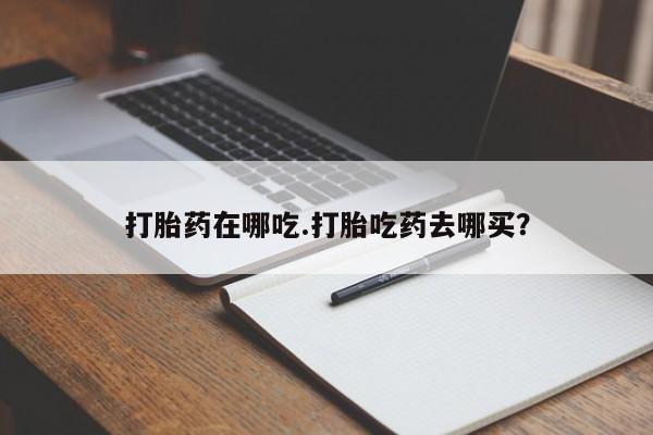 流产药购买打胎药在哪吃.打胎吃药去哪买？